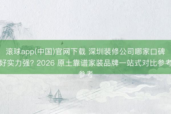 滚球app(中国)官网下载 深圳装修公司哪家口碑好实力强? 2026 原土靠谱家装品牌一站式对比参考