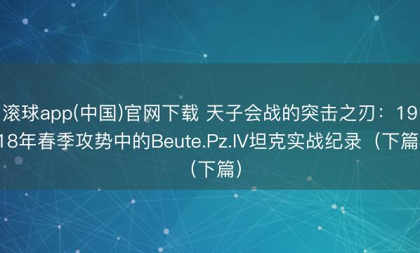 滚球app(中国)官网下载 天子会战的突击之刃：1918年春季攻势中的Beute.Pz.IV坦克实战纪录（下篇）