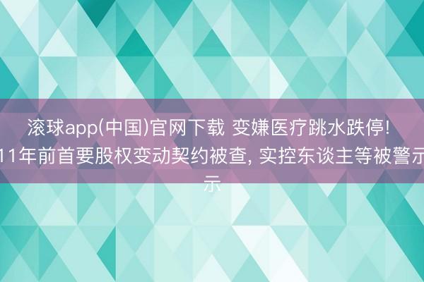 滚球app(中国)官网下载 变嫌医疗跳水跌停! 11年前首要股权变动契约被查， 实控东谈主等被警示