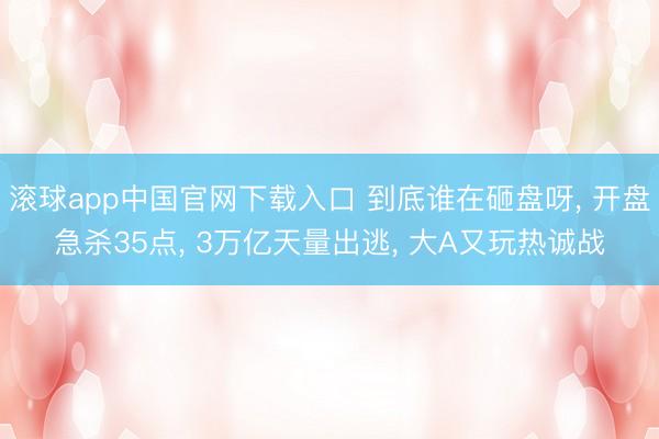 滚球app中国官网下载入口 到底谁在砸盘呀， 开盘急杀35点， 3万亿天量出逃， 大A又玩热诚战