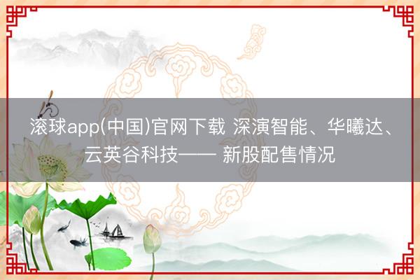滚球app(中国)官网下载 深演智能、华曦达、云英谷科技—— 新股配售情况