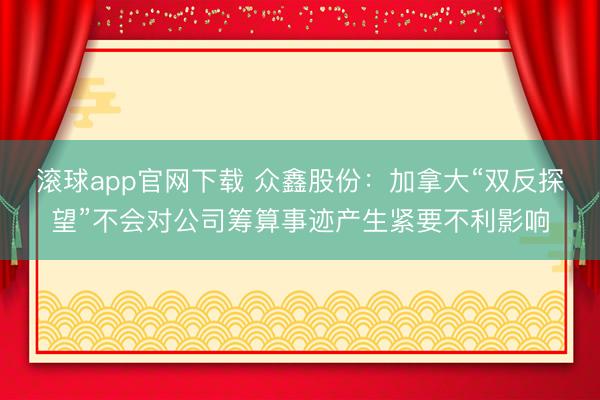滚球app官网下载 众鑫股份：加拿大“双反探望”不会对公司筹算事迹产生紧要不利影响