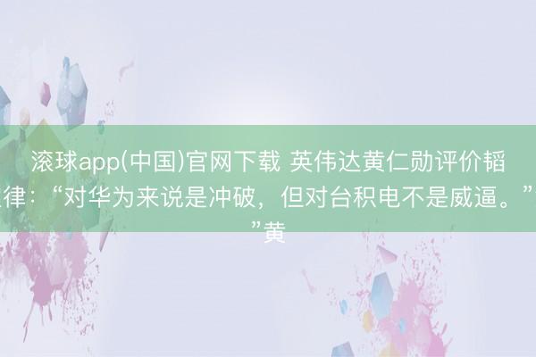 滚球app(中国)官网下载 英伟达黄仁勋评价韬定律：“对华为来说是冲破，但对台积电不是威逼。”黄