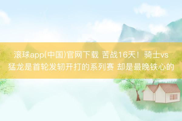 滚球app(中国)官网下载 苦战16天！骑士vs猛龙是首轮发轫开打的系列赛 却是最晚铁心的