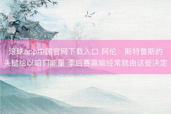 滚球app中国官网下载入口 阿伦：斯特鲁斯的头槌给以咱们能量 季后赛赢输经常就由这些决定