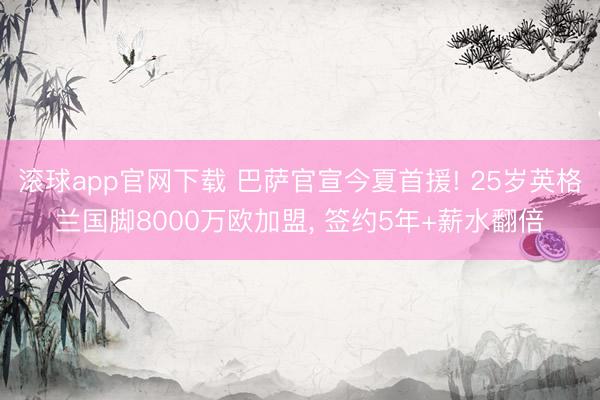 滚球app官网下载 巴萨官宣今夏首援! 25岁英格兰国脚8000万欧加盟， 签约5年+薪水翻倍