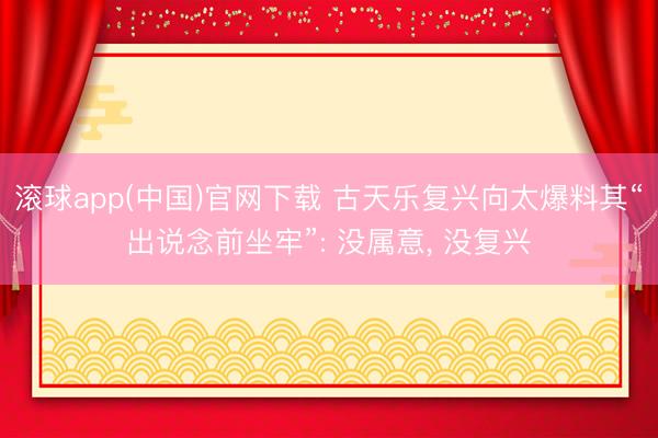 滚球app(中国)官网下载 古天乐复兴向太爆料其“出说念前坐牢”: 没属意， 没复兴