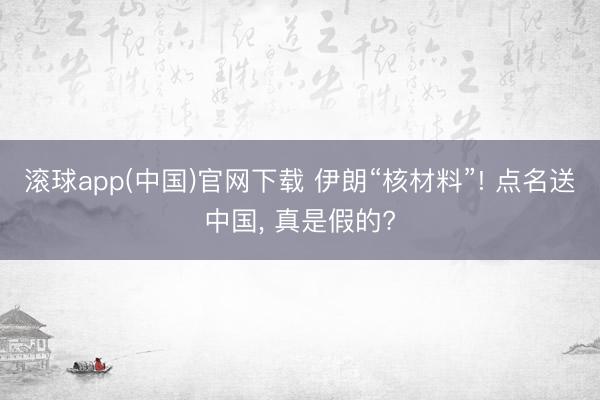滚球app(中国)官网下载 伊朗“核材料”! 点名送中国， 真是假的?