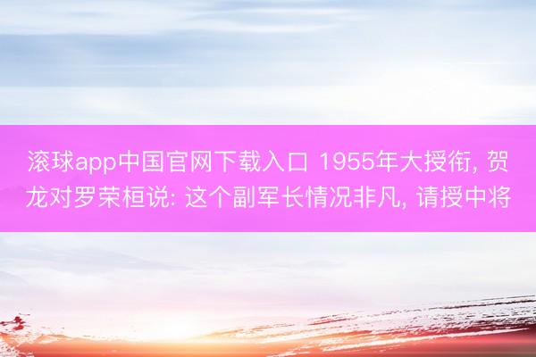 滚球app中国官网下载入口 1955年大授衔， 贺龙对罗荣桓说: 这个副军长情况非凡， 请授中将