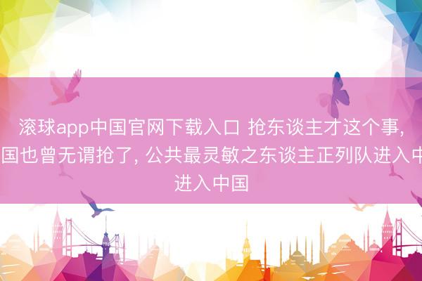 滚球app中国官网下载入口 抢东谈主才这个事， 中国也曾无谓抢了， 公共最灵敏之东谈主正列队进入中国