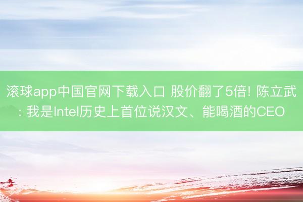 滚球app中国官网下载入口 股价翻了5倍! 陈立武: 我是Intel历史上首位说汉文、能喝酒的CEO