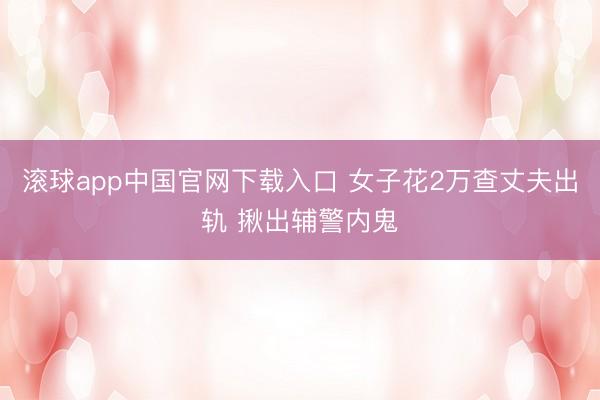 滚球app中国官网下载入口 女子花2万查丈夫出轨 揪出辅警内鬼