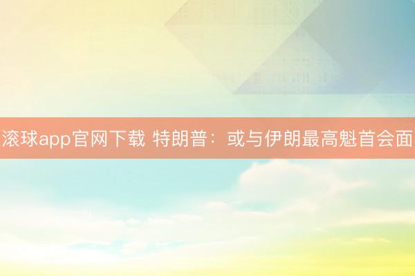 滚球app官网下载 特朗普：或与伊朗最高魁首会面