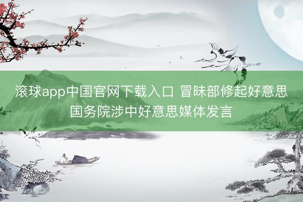 滚球app中国官网下载入口 冒昧部修起好意思国务院涉中好意思媒体发言