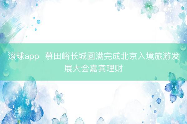 滚球app  慕田峪长城圆满完成北京入境旅游发展大会嘉宾理财