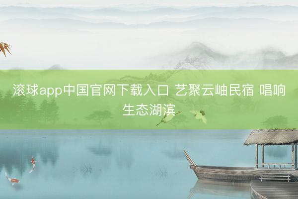 滚球app中国官网下载入口 艺聚云岫民宿 唱响生态湖滨