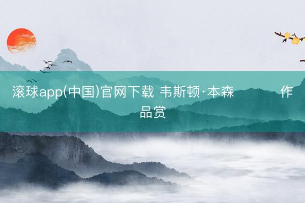 滚球app(中国)官网下载 韦斯顿·本森 ​​​作品赏