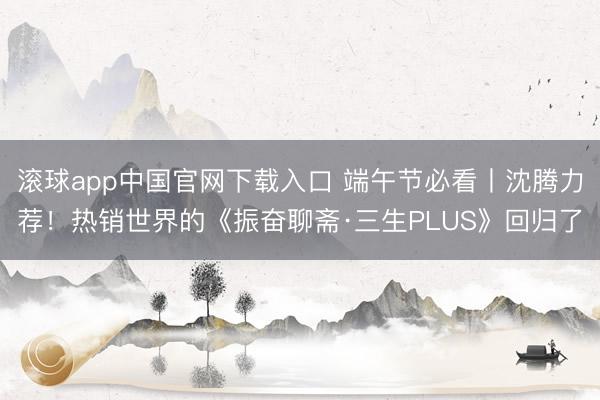 滚球app中国官网下载入口 端午节必看丨沈腾力荐！热销世界的《振奋聊斋·三生PLUS》回归了