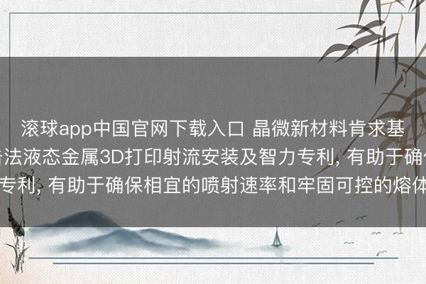 滚球app中国官网下载入口 晶微新材料肯求基于电磁放胆的熔体冲击法液态金属3D打印射流安装及智力专利， 有助于确保相宜的喷射速率和牢固可控的熔体冲击作用