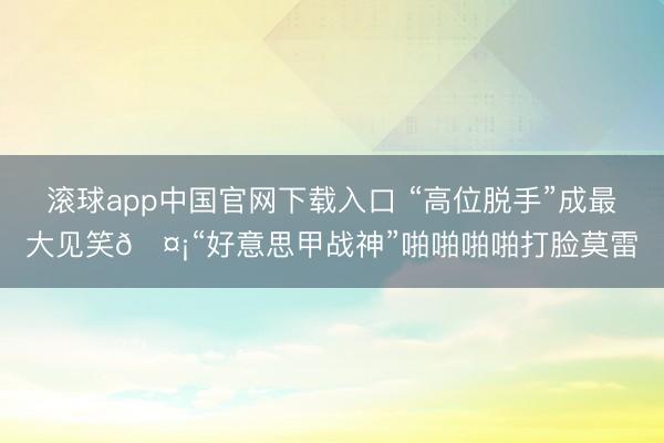 滚球app中国官网下载入口 “高位脱手”成最大见笑🤡“好意思甲战神”啪啪啪啪打脸莫雷