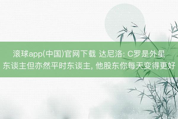 滚球app(中国)官网下载 达尼洛: C罗是外星东谈主但亦然平时东谈主, 他股东你每