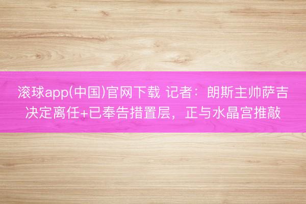 滚球app(中国)官网下载 记者:朗斯主帅萨吉决定离任+已奉告措置层,正与水晶宫推敲