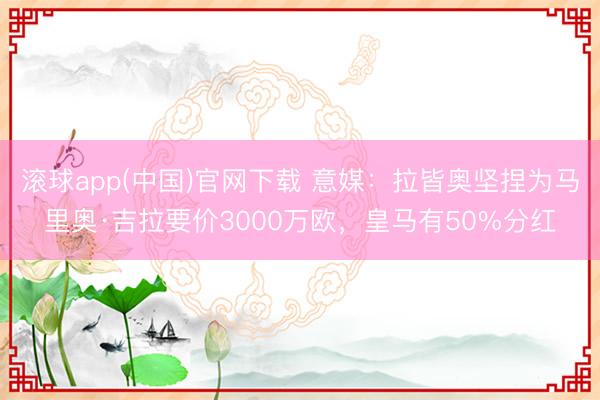 滚球app(中国)官网下载 意媒：拉皆奥坚捏为马里奥·吉拉要价3000万欧，皇马有50%分红