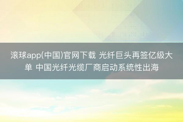滚球app(中国)官网下载 光纤巨头再签亿级大单 中国光纤光缆厂商启动系统性出海