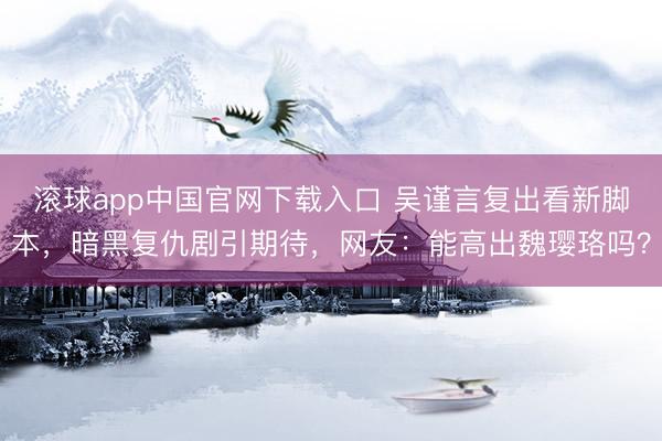 滚球app中国官网下载入口 吴谨言复出看新脚本，暗黑复仇剧引期待，网友：能高出魏璎珞吗？