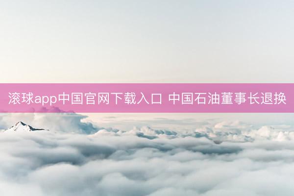 滚球app中国官网下载入口 中国石油董事长退换