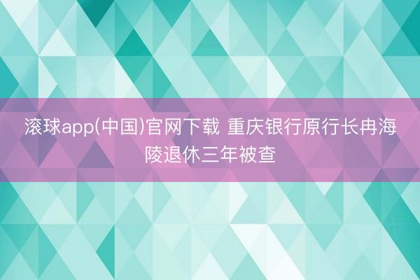 滚球app(中国)官网下载 重庆银行原行长冉海陵退休三年被查