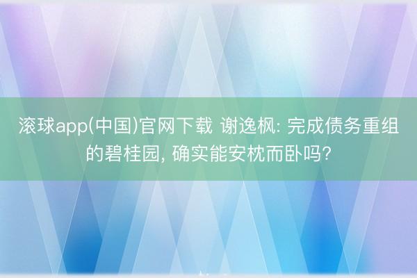 滚球app(中国)官网下载 谢逸枫: 完成债务重组的碧桂园， 确实能安枕而卧吗?