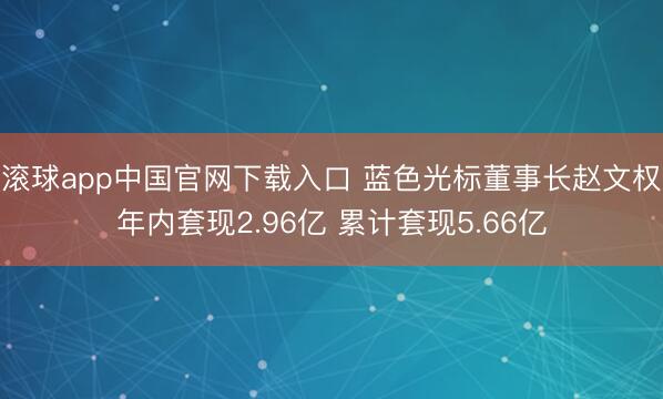 滚球app中国官网下载入口 蓝色光标董事长赵文权年内套现2.96亿 累计套现5.66亿