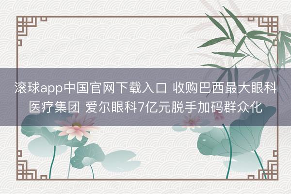 滚球app中国官网下载入口 收购巴西最大眼科医疗集团 爱尔眼科7亿元脱手加码群众化