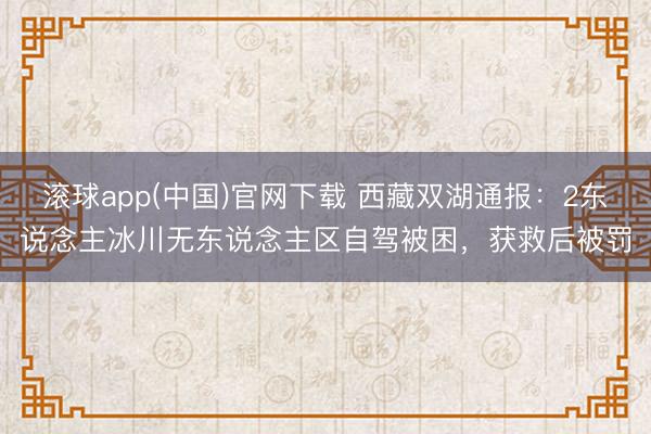 滚球app(中国)官网下载 西藏双湖通报：2东说念主冰川无东说念主区自驾被困，<a href=