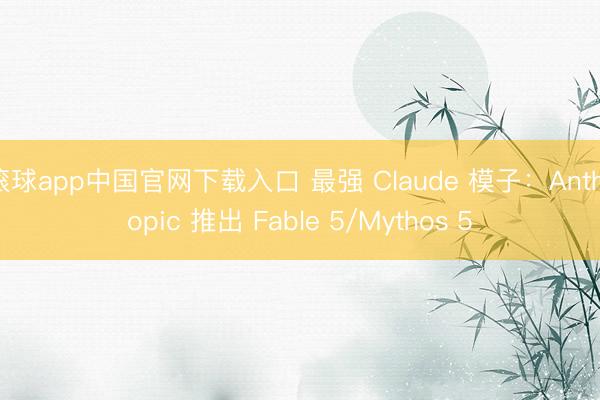 滚球app中国官网下载入口 最强 Claude 模子：Anthropic 推出 Fable 5/Mythos 5