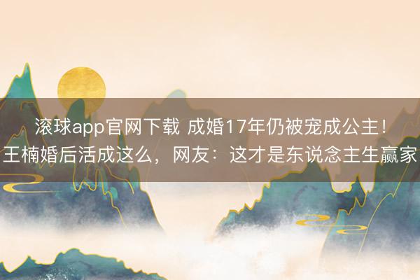 滚球app官网下载 成婚17年仍被宠成公主！王楠婚后活成这么，网友：这才是东说念主生赢家