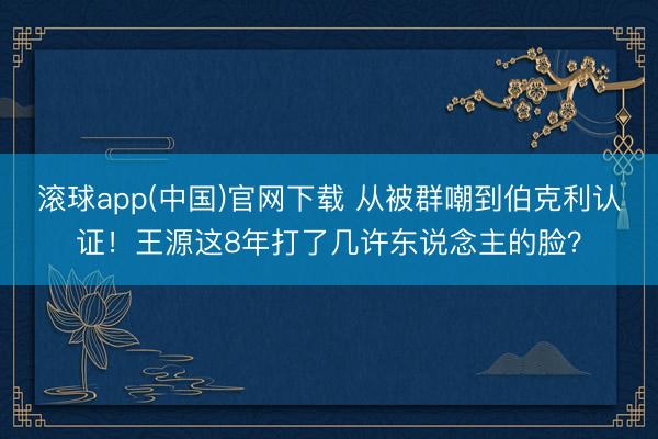 滚球app(中国)官网下载 从被群嘲到伯克利认证！王源这8年打了几许东说念主的脸？