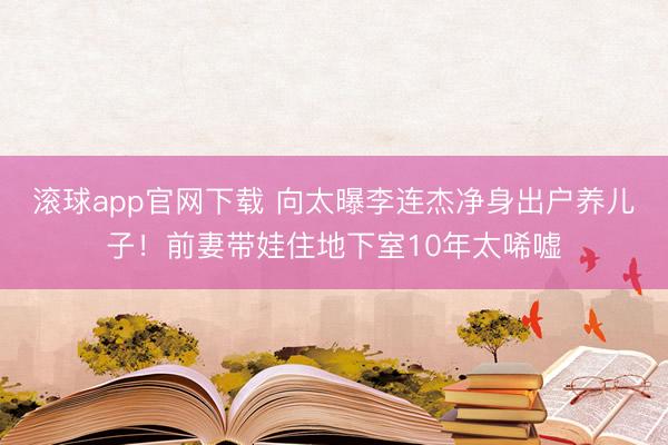 滚球app官网下载 向太曝李连杰净身出户养儿子！前妻带娃住地下室10年太唏嘘