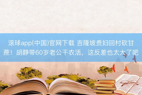 滚球app(中国)官网下载 吉隆坡贵妇回村砍甘蔗！胡静带60岁老公干农活，这反差也太大了吧