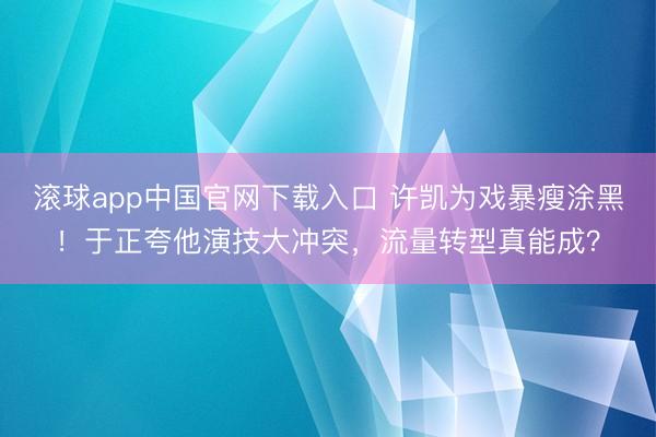 滚球app中国官网下载入口 许凯为戏暴瘦涂黑！于正夸他演技大冲突，流量转型真能成？