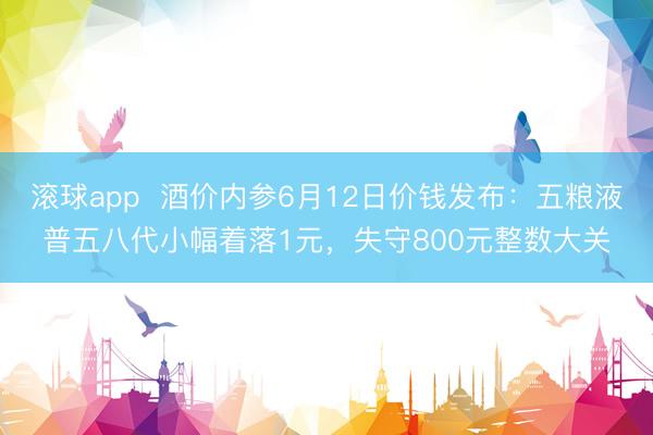 滚球app  酒价内参6月12日价钱发布：五粮液普五八代小幅着落1元，失守800元整数大关