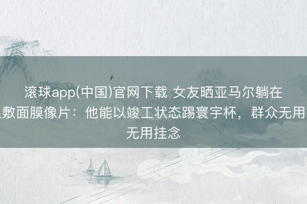 滚球app(中国)官网下载 女友晒亚马尔躺在床上敷面膜像片：他能以竣工状态踢寰宇杯，群众无用挂念