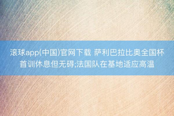 滚球app(中国)官网下载 萨利巴拉比奥全国杯首训休息但无碍;法国队在基地适应高温