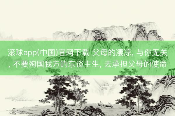滚球app(中国)官网下载 父母的凄凉， 与你无关， 不要殉国我方的东谈主生， 去承担父母的使命