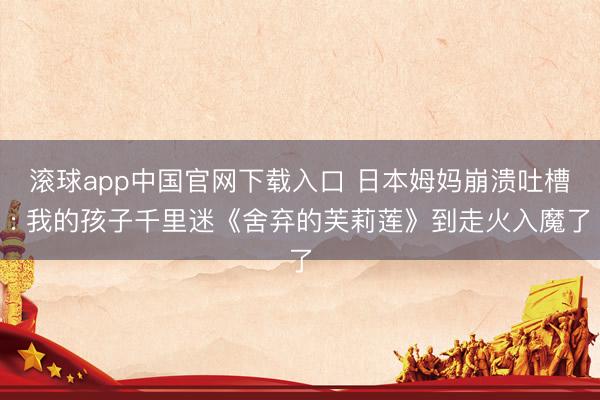 滚球app中国官网下载入口 日本姆妈崩溃吐槽: 我的孩子千里迷《舍弃的芙莉莲》到走火入魔了
