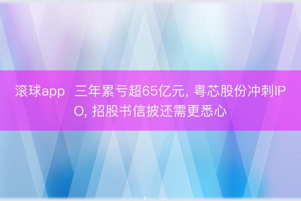 滚球app  三年累亏超65亿元， 粤芯股份冲刺IPO， 招股书信披还需更悉心