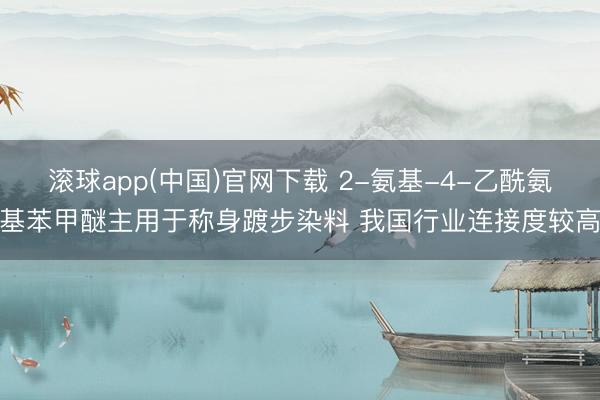 滚球app(中国)官网下载 2-氨基-4-乙酰氨基苯甲醚主用于称身踱步染料 我国行业连接度较高
