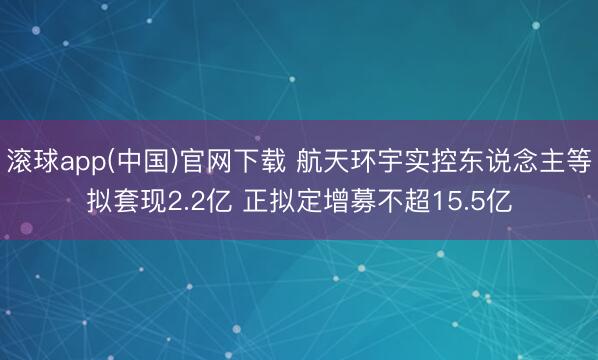 滚球app(中国)官网下载 航天环宇实控东说念主等拟套现2.2亿 正拟定增募不超15.5亿
