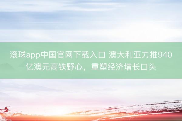 滚球app中国官网下载入口 澳大利亚力推940亿澳元高铁野心，重塑经济增长口头